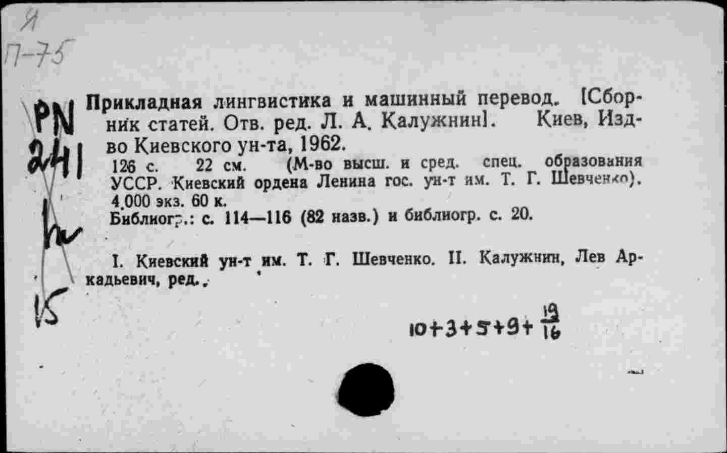 ﻿ем Й1
П К
Прикладная лингвистика и машинный перевод. [Сборник статей. Отв. ред. Л. А. Калужнин!. Киев, Изд-во Киевского ун-та, 1962.
126 с. 22 см. (М-во высш, и сред. спец, образования УССР. Киевский ордена Ленина гос. ун-т им. Т. Г. Шевченнл). 4 000 экз. 60 к.
Библиогг.: с. 114—116 (82 назв.) и библиогр. с. 20.
I. Киевский ун-т им. Т. Г. Шевченко. II. Калужнин, Лев Аркадьевич, ред.. *
Л
Ю 4-3+549+